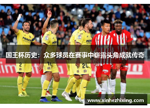 国王杯历史:众多球员在赛事中崭露头角成就传奇 国王杯历史:众多球员在赛事中崭露头角成就传奇