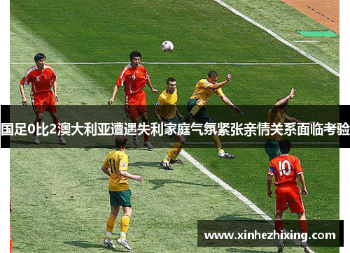 国足0比2澳大利亚遭遇失利家庭气氛紧张亲情关系面临考验 国足0比2澳大利亚遭遇失利家庭气氛紧张亲情关系面临考验