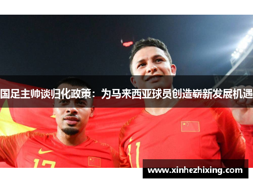 国足主帅谈归化政策：为马来西亚球员创造崭新发展机遇