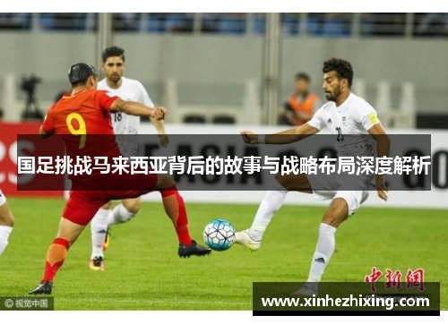 国足挑战马来西亚背后的故事与战略布局深度解析 国足挑战马来西亚背后的故事与战略布局深度解析