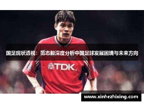 国足现状透视:范志毅深度分析中国足球发展困境与未来方向 国足现状透视:范志毅深度分析中国足球发展困境与未来方向