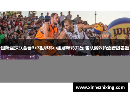 国际篮球联合会3x3世界杯小组赛精彩开战 各队激烈角逐晋级名额