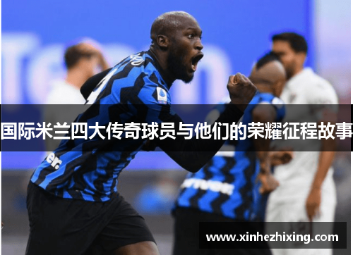 国际米兰四大传奇球员与他们的荣耀征程故事