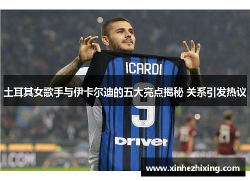 土耳其女歌手与伊卡尔迪的五大亮点揭秘 关系引发热议 土耳其女歌手与伊卡尔迪的五大亮点揭秘 关系引发热议