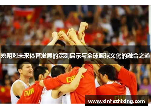 姚明对未来体育发展的深刻启示与全球篮球文化的融合之道